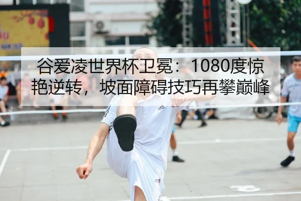 谷爱凌世界杯卫冕：1080度惊艳逆转，坡面障碍技巧再攀巅峰