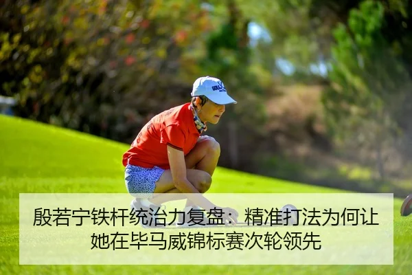 殷若宁铁杆统治力复盘：精准打法为何让她在毕马威锦标赛次轮领先